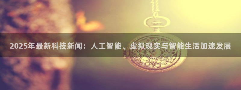 2025年最新科技新闻：人工智能、虚拟现实与智能生活加速发展